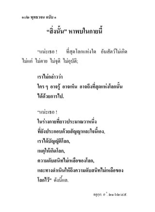 ๑๐๒ พุทธวจน ฉบับ ๑

            “สิ่งนั้น” หาพบในกายนี้

        “แนะเธอ ! ที่สุดโลกแหงใด อันสัตวไมเกิด
ไมแก ไมตาย ไมจุติ ไมอุบติ;
                            ั

        เราไมกลาววา
        ใคร ๆ อาจรู อาจเห็น อาจถึงที่สุดแหงโลกนั้น
        ไดดวยการไป.

        “แนะเธอ !
        ในรางกายที่ยาวประมาณวาหนึ่ง
        ที่ยังประกอบดวยสัญญาและใจนี้เอง,
        เราไดบัญญัติโลก,
        เหตุใหเกิดโลก,
        ความดับสนิทไมเหลือของโลก,
        และทางดําเนินใหถึงความดับสนิทไมเหลือของ
        โลกไว” ดังนีแล.
                     ้
                                    จตุกฺก. อ˚. ๒๑/๖๒/๔๕.
 