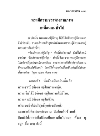 ตามรอยธรรม ๑๐๓

              ทรงมีความชราทางกายภาพ
                  เหมือนคนทั่วไป
          (ลําดับนัน พระอานนทผูมีอายุ ไดเขาไปเฝาพระผูมพระภาค
                   ้                                           ี
ถึงที่ประทับ ถวายอภิวาทแลวลูบคลําทั่วพระกายของผูมีพระภาคอยู
พลางกลาวถอยคํานี้วา)
          “ขาแตพระองคผูเจริญ ! ขอ นี้นาอัศ จรรย; ขอ นี้ไม เ คยมี
มาก อน. ขาแตพระองคผูเจริญ ! บัดนี้ฉวีวรรณของพระผูมพระภาค   ี
ไมบริสุทธิ์ผุดผองเหมือนแตกอน และพระกายก็เหี่ยวยนหยอนยาน
มีพระองคคอมไปขางหนา อินทรียทั้งหลายก็เปลี่ยนเปนอยางอื่นไปหมด
                                  
ทั้งพระจักษุ โสตะ ฆานะ ชิวหา กายะ”

         อานนท ! นั่นตองเปนอยางนั้น คือ
ความชรามี (ซอน) อยูในความหนุม,
                          
ความเจ็บไขมี (ซอน) อยูในความไมมีโรค,
                            
ความตายมี (ซอน) อยูในชีวต;
                             ิ
ฉวีวรรณจึงไมบริสุทธิ์ผุดผองเสียแลว
และกายก็เหี่ยวยนหยอนยาน ตัวคอมไปขางหนา
อินทรียทั้งหลายก็เปลี่ยนเปนอยางอื่นไปหมด ทั้งตา หู
จมูก ลิ้น กาย ดังนี้.
 