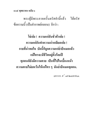 ๑๐๔ พุทธวจน ฉบับ ๑

       พระผู มี พ ระภาคครั้ น ตรั ส คํา นี้ แ ล ว   ได ต รั ส
ขอความนี้ (เปนคํากาพยกลอน) อีกวา :

            โธเอย ! ความแกอันชั่วชาเอย !
          ความแกอันทําความนาเกลียดเอย !
    กายที่นาพอใจ บัดนี้ก็ถูกความแกย่ํายีหมดแลว
              แมใครจะมีชีวิตอยูตั้งรอยป
     ทุกคนก็ยังมีความตาย เปนที่ไปในเบื้องหนา
  ความตายไมยกเวนใหแกใคร ๆ มันย่ํายีหมดทุกคน.
                                       มหาวาร. ส˚. ๑๙/๒๘๗/๙๖๓.
 