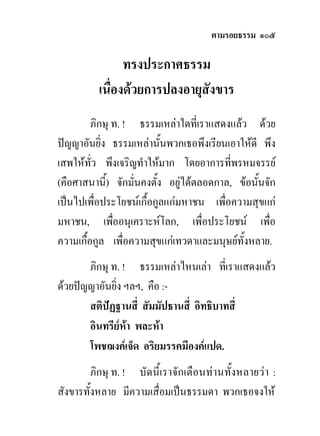ตามรอยธรรม ๑๐๕

                ทรงประกาศธรรม
          เนื่องดวยการปลงอายุสังขาร
         ภิกษุ ท. ! ธรรมเหลาใดที่เราแสดงแลว ดวย
ปญญาอันยิ่ง ธรรมเหลานั้นพวกเธอพึงเรียนเอาใหดี พึง
เสพใหทว พึงเจริญทําใหมาก โดยอาการที่พรหมจรรย
         ั่
(คือศาสนานี้) จักมั่นคงตั้ง อยูไดตลอดกาล, ขอนั้นจัก
เปนไปเพื่อประโยชนเกื้อกูลแกมหาชน เพื่อความสุขแก
มหาชน, เพืออนุเคราะหโลก, เพื่อประโยชน เพือ
               ่                                     ่
ความเกื้อกูล เพื่อความสุขแกเทวดาและมนุษยทั้งหลาย.
       ภิกษุ ท. ! ธรรมเหลาไหนเลา ที่เราแสดงแลว
ดวยปญญาอันยิ่ง ฯลฯ, คือ :-
       สติปฏฐานสี่ สัมมัปธานสี่ อิทธิบาทสี่
       อินทรียหา พละหา
       โพชฌงคเจ็ด อริยมรรคมีองคแปด.
         ภิกษุ ท. ! บัดนี้เราจักเตือนทานทั้งหลายวา :
สังขารทั้งหลาย มีความเสื่อมเปนธรรมดา พวกเธอจงให
 