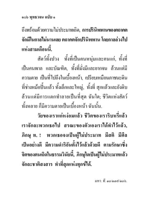 ๑๐๖ พุทธวจน ฉบับ ๑

ถึงพรอมดวยความไมประมาทเถิด, การปรินพพานของตถาคต
                                             ิ
จักมีในกาลไมนานเลย ตถาคตจักปรินิพพาน โดยกาลลวงไป
แหงสามเดือนนี้.
         สัตวทั้งปวง ทั้งที่เปนคนหนุมและคนแก, ทั้งที่
เปนคนพาล และบัณฑิต, ทั้งที่มั่งมีและยากจน ลวนแตมี
ความตาย เปนที่ไปถึงในเบื้องหนา, เปรียบเหมือนภาชนะดิน
ที่ชางหมอปนแลว ทั้งเล็กและใหญ, ทั้งที่ สุกแลวและยังดิบ
ลวนแตมีการแตกทําลายเปนที่สุด ฉันใด; ชีวิตแหงสัตว
ทั้งหลาย ก็มีความตายเปนเบืองหนา ฉันนัน.
                               ้               ้
         วัยของเราแกหงอมแลว ชีวิตของเราริบหรี่แลว
เราจักละพวกเธอไป สรณะของตัวเองเราไดทําไวแลว,
ภิกษุ ท. ! พวกเธอจงเปนผูไมประมาท มีสติ มีศีล
เปนอยางดี มีความดําริอันตังไวแลวดวยดี ตามรักษาซึง
                                 ้                          ่
จิตของตนเถิดในธรรมวินัยนี,้ ภิกษุใดเปนผูไมประมาทแลว
                                                 
จักละชาติสงสาร ทําที่สุดแหงทุกขได.

                                          มหา. ที. ๑๐/๑๓๙/๑๐๖.
 