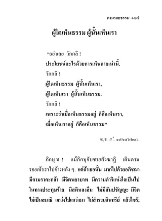ตามรอยธรรม ๑๐๗

           ผูใดเห็นธรรม ผูนั้นเห็นเรา

         “อยาเลย วักกลิ !
        ประโยชนอะไรดวยการเห็นกายเนานี้.
        วักกลิ !
        ผูใดเห็นธรรม ผูนั้นเห็นเรา,
        ผูใดเห็นเรา ผูนั้นเห็นธรรม.
        วักกลิ !
        เพราะวาเมื่อเห็นธรรมอยู ก็คือเห็นเรา,
        เมื่อเห็นเราอยู ก็คือเห็นธรรม”
                                   ขนฺธ. ส˚. ๑๗/๑๔๖/๒๑๖.


         ภิกษุ ท. ! แมภิกษุจับชายสังฆาฏิ เดินตาม
รอยเทาเราไปขางหลัง ๆ. แตถาเธอนั้น มากไปดวยอภิชฌา
มีกามราคะกลา มีจิตพยาบาท มีความดําริแหงใจเปนไป
ในทางประทุษราย มีสติหลงลืม ไมมีสัมปชัญญะ มีจิต
ไมเปนสมาธิ แกวงไปแกวงมา ไมสารวมอินทรีย แลวไซร;
                                 ํ
 