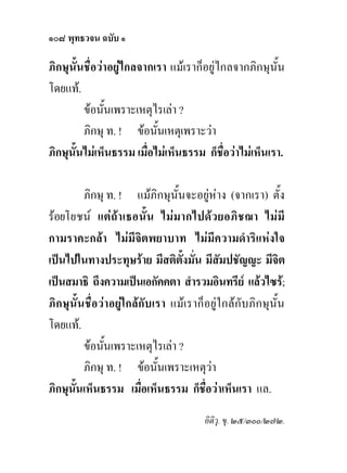 ๑๐๘ พุทธวจน ฉบับ ๑

ภิกษุนั้นชื่อวาอยูไกลจากเรา แมเราก็อยูไกลจากภิกษุนั้น
โดยแท.
         ขอนั้นเพราะเหตุไรเลา ?
         ภิกษุ ท. ! ขอนั้นเหตุเพราะวา
ภิกษุนั้นไมเห็นธรรม เมื่อไมเห็นธรรม ก็ชื่อวาไมเห็นเรา.

         ภิกษุ ท. ! แมภิกษุนั้นจะอยูหาง (จากเรา) ตั้ง
รอยโยชน แตถาเธอนั้ น ไมม ากไปด ว ยอภิ ช ฌา ไม มี
กามราคะกลา ไมมีจิตพยาบาท ไมมีความดําริแหงใจ
เปนไปในทางประทุษราย มีสติตงมั่น มีสมปชัญญะ มีจิต
                                 ั้        ั
เปนสมาธิ ถึงความเปนเอกัคคตา สํารวมอินทรีย แลวไซร;
ภิกษุนั้นชื่อวาอยูใกลกับเรา แมเราก็อยูใกลกับภิกษุนั้น
โดยแท.
         ขอนั้นเพราะเหตุไรเลา ?
         ภิกษุ ท. ! ขอนั้นเพราะเหตุวา
ภิกษุนั้นเห็นธรรม เมื่อเห็นธรรม ก็ชื่อวาเห็นเรา แล.
                                      อิติวุ. ขุ. ๒๕/๓๐๐/๒๗๒.
 