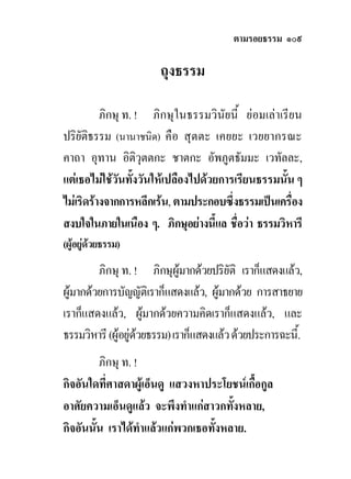ตามรอยธรรม ๑๐๙

                       ถุงธรรม

          ภิกษุ ท. ! ภิกษุในธรรมวินัยนี้ ยอมเลาเรียน
ปริยัติธรรม (นานาชนิด) คือ สุตตะ เคยยะ เวยยากรณะ
คาถา อุทาน อิติวุตตกะ ชาตกะ อัพภูตธัมมะ เวทัลละ,
แตเธอไมใชวนทั้งวันใหเปลืองไปดวยการเรียนธรรมนั้น ๆ
              ั
ไมเริดรางจากการหลีกเรน, ตามประกอบซึ่งธรรมเปนเครื่อง
สงบใจในภายในเนือง ๆ. ภิกษุอยางนี้แล ชือวา ธรรมวิหารี
                                        ่
(ผูอยูดวยธรรม)
         ภิกษุ ท. ! ภิกษุผูมากดวยปริยัติ เราก็แสดงแลว,
ผูมากดวยการบัญญัติเราก็แสดงแลว, ผูมากดวย การสาธยาย
เราก็แสดงแลว, ผูมากดวยความคิดเราก็แสดงแลว, และ
ธรรมวิหารี (ผูอยูดวยธรรม) เราก็แสดงแลว ดวยประการฉะนี้.
                    
         ภิกษุ ท. !
กิจอันใดที่ศาสดาผูเอ็นดู แสวงหาประโยชนเกื้อกูล
อาศัยความเอ็นดูแลว จะพึงทําแกสาวกทังหลาย,
                                       ้
กิจอันนั้น เราไดทําแลวแกพวกเธอทั้งหลาย.
 