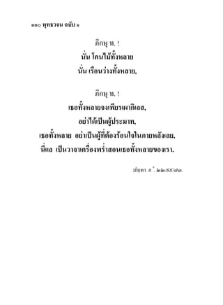 ๑๑๐ พุทธวจน ฉบับ ๑

                         ภิกษุ ท. !
                  นั่น โคนไมทั้งหลาย
                 นั่น เรือนวางทั้งหลาย,

                        ภิกษุ ท. !
             เธอทั้งหลายจงเพียรเผากิเลส,
                อยาไดเปนผูประมาท,
                               
  เธอทั้งหลาย อยาเปนผูที่ตองรอนใจในภายหลังเลย,
   นี่แล เปนวาจาเครื่องพร่ําสอนเธอทั้งหลายของเรา.
                                      ปฺจก. อ˚. ๒๒/๙๙/๗๓.
 