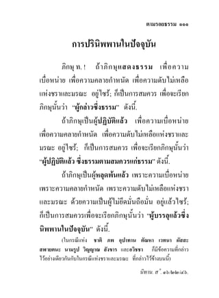 ตามรอยธรรม ๑๑๑

             การปรินิพพานในปจจุบัน
           ภิกษุ ท. ! ถ า ภิ ก ษุ แ สดงธรรม เพื่ อ ความ
เบื่อหนาย เพื่อความคลายกําหนัด เพื่อความดับไมเหลือ
แหงชราและมรณะ อยูไซร; ก็เปนการสมควร เพื่อจะเรียก
ภิกษุนั้นวา “ผูกลาวซึ่งธรรม” ดังนี้.
           ถาภิกษุเปนผูปฏิบัติแลว เพื่อความเบื่อหนาย
เพื่อความคลายกําหนัด เพื่อความดับไมเหลือแหงชราและ
มรณะ อยูไซร; ก็เปนการสมควร เพื่อจะเรียกภิกษุนนวา ั้
“ผูปฏิบติแลว ซึ่งธรรมตามสมควรแกธรรม” ดังนี้.
         ั
           ถาภิกษุเปนผูหลุดพนแลว เพราะความเบื่อหนาย
เพราะความคลายกําหนัด เพราะความดับไมเหลือแหงชรา
และมรณะ ดวยความเปนผูไมยึดมั่นถือมั่น อยูแลวไซร;
ก็เปนการสมควรเพื่ อจะเรียกภิกษุ นั้นวา “ผูบรรลุแลวซึ่ง
นิพพานในปจจุบัน” ดังนี้.
            (ในกรณีแหง ชาติ ภพ อุปาทาน ตัณหา เวทนา ผัสสะ
สฬายตนะ นามรูป วิญญาณ สังขาร และอวิชชา ก็มีขอความที่กลาว
ไวอยางเดียวกันกับในกรณีแหงชราและมรณะ ที่กลาวไวขางบนนี้)
                                         นิทาน. ส˚. ๑๖/๒๒/๔๖.
 