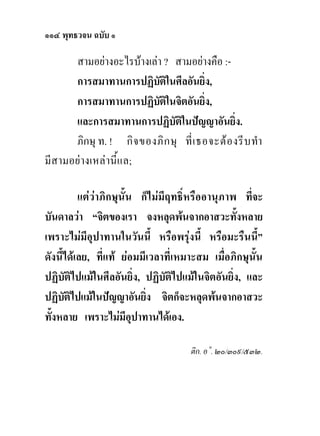 ๑๑๔ พุทธวจน ฉบับ ๑

      สามอยางอะไรบางเลา ? สามอยางคือ :-
      การสมาทานการปฏิบติในศีลอันยิ่ง,
                          ั
      การสมาทานการปฏิบติในจิตอันยิง,
                            ั           ่
      และการสมาทานการปฏิบัติในปญญาอันยิง.      ่
      ภิกษุ ท. ! กิ จ ของภิ ก ษุ ที่ เ ธอจะต อ งรี บ ทํา
มีสามอยางเหลานี้แล;

          แตวาภิกษุนั้น ก็ไมมีฤทธิ์หรืออานุภาพ ที่จะ
บันดาลวา “จิตของเรา จงหลุดพนจากอาสวะทั้งหลาย
เพราะไมมีอุปาทานในวันนี้ หรือพรุงนี้ หรือมะรืนนี้”
ดังนี้ไดเลย, ที่แท ยอมมีเวลาที่เหมาะสม เมื่อภิกษุนั้น
ปฏิบัติไปแมในศีลอันยิ่ง, ปฏิบัติไปแมในจิตอันยิ่ง, และ
ปฏิบติไปแมในปญญาอันยิง จิตก็จะหลุดพนจากอาสวะ
      ั                    ่
ทั้งหลาย เพราะไมมีอุปาทานไดเอง.

                                      ติก. อ˚. ๒๐/๓๐๙/๕๓๒.
 