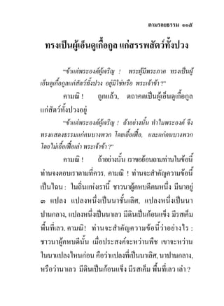 ตามรอยธรรม ๑๑๕

 ทรงเปนผูเอ็นดูเกื้อกูล แกสรรพสัตวทั้งปวง
           “ขาแตพระองคผูเจริญ ! พระผูมีพระภาค ทรงเปนผู
เอ็นดูเกื้อกูลแกสัตวทั้งปวง อยูมิใชหรือ พระเจาขา ?”
         คามณิ !        ถูกแลว, ตถาคตเปนผูเอ็นดูเกื้อกูล
แกสัตวทั้งปวงอยู
          “ขาแตพระองคผูเจริญ ! ถาอยางนั้น ทําไมพระองค จึง
ทรงแสดงธรรมแกคนบางพวก โดยเอื้อเฟอ, และแกคนบางพวก
โดยไมเอื้อเฟอเลา พระเจาขา ?”
          คามณิ ! ถาอยางนั้น เราขอยอนถามทานในขอนี้
ทานจงตอบเราตามที่ควร. คามณิ ! ทานจะสําคัญความขอนี้
เปนไฉน : ในถิ่นแหงเรานี้ ชาวนาผูคหบดีคนหนึ่ง มีนาอยู
๓ แปลง แปลงหนึ่งเปนนาชั้นเลิศ, แปลงหนึ่งเปนนา
ปานกลาง, แปลงหนึ่งเปนนาเลว มีดินเปนกอนแข็ง มีรสเค็ม
พื้นที่เลว. คามณิ ! ทา นจะสําคั ญ ความข อ นี้ วาอย า งไร :
ชาวนาผูคหบดีนั้น เมื่อประสงคจะหวานพืช เขาจะหวาน
ในนาแปลงไหนกอน คือวาแปลงที่เปนนาเลิศ, นาปานกลาง,
หรือวานาเลว มีดินเปนกอนแข็ง มีรสเค็ม พื้นที่เลว เลา ?
 