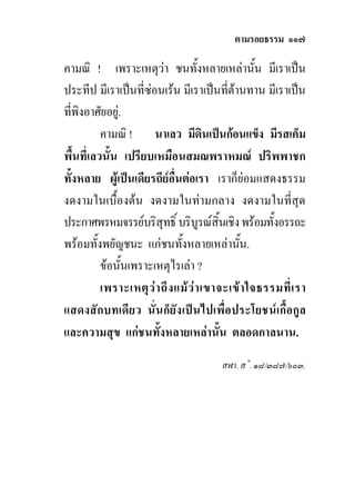 ตามรอยธรรม ๑๑๗

คามณิ ! เพราะเหตุวา ชนทั้งหลายเหลานั้น มีเราเปน
ประทีป มีเราเปนที่ซอนเรน มีเราเปนที่ตานทาน มีเราเปน
ที่พิงอาศัยอยู.
          คามณิ ! นาเลว มีดินเปนกอนแข็ง มีรสเค็ม
พื้นที่เลวนั้น เปรียบเหมือนสมณพราหมณ ปริพพาชก
ทั้งหลาย ผูเปนเดียรถียอื่นตอเรา เราก็ยอมแสดงธรรม
งดงามในเบื้องตน งดงามในทามกลาง งดงามในที่สุด
ประกาศพรหมจรรยบริสุทธิ์ บริบูรณสิ้นเชิง พรอมทั้งอรรถะ
พรอมทั้งพยัญชนะ แกชนทังหลายเหลานัน.
                               ้                ้
          ขอนั้นเพราะเหตุไรเลา ?
          เพราะเหตุ ว า ถึ ง แม ว า เขาจะเข า ใจธรรมที่ เ รา
แสดงสักบทเดียว นั่นก็ยัง เปนไปเพื่อประโยชนเกื้อกูล
และความสุข แกชนทั้งหลายเหลานั้น ตลอดกาลนาน.
                                         สฬา. ส˚. ๑๘/๓๘๗/๖๐๓.
 