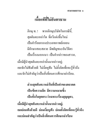 ตามรอยธรรม ๑

                เนื้อแทที่ไมอันตรธาน

         ภิกษุ ท. ! พวกภิกษุบริษทในกรณีน,ี้
                                   ั
         สุตตันตะเหลาใด ที่กวีแตงขึนใหม
                                     ้
         เปนคํารอยกรองประเภทกาพยกลอน
         มีอักษรสละสลวย มีพยัญชนะอันวิจิตร
         เปนเรื่องนอกแนว เปนคํากลาวของสาวก,
เมื่อมีผูนําสุตตันตะเหลานั้นมากลาวอยู;
เธอจักไมฟงดวยดี ไมเงียหูฟง ไมตั้งจิตเพื่อจะรูทั่วถึง
                          ่
และจักไมสําคัญวาเปนสิ่งทีตนควรศึกษาเลาเรียน.
                              ่

         สวนสุตตันตะเหลาใดที่เปนคําของตถาคต
         เปนขอความลึก มีความหมายซึ้ง
         เปนชั้นโลกุตตระวาเฉพาะเรื่องสุญญตา,
เมื่อมีผูนําสุตตันตะเหลานันมากลาวอยู;
                            ้          
เธอยอมฟงดวยดี ยอมเงี่ยหูฟง ยอมตั้งจิตเพื่อจะรูทั่วถึง
และยอมสําคัญวาเปนสิ่งทีตนควรศึกษาเลาเรียน
                              ่
 