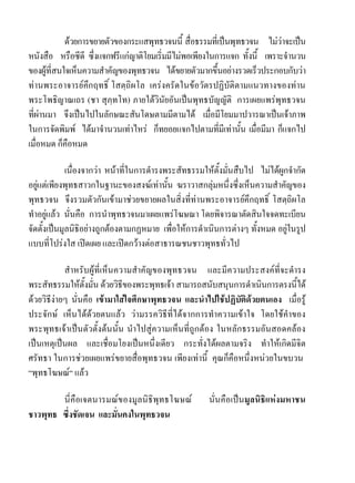 ดวยการขยายตัวของกระแสพุทธวจนนี้ สื่อธรรมที่เปนพุทธวจน ไมวาจะเปน
หนังสือ หรือซีดี ซึ่งแจกฟรีแกญาติโยมเริ่มมีไมพอเพียงในการแจก ทั้งนี้ เพราะจํานวน
ของผูที่สนใจเห็นความสําคัญของพุทธวจน ไดขยายตัวมากขึ้นอยางรวดเร็วประกอบกับวา
ทานพระอาจารยคึกฤทธิ์ โสตฺถิผโล เครงครัดในขอวัตรปฏิบัติตามแนวทางของทาน
พระโพธิญาณเถร (ชา สุภฺทโท) ภายใตวินัยอันเปนพุทธบัญญัติ การเผยแพรพุทธวจน
ที่ผานมา จึงเปนไปในลักษณะสันโดษตามมีตามได เมื่อมีโยมมาปวารณาเปนเจาภาพ
ในการจัดพิมพ ไดมาจํานวนเทาไหร ก็ทยอยแจกไปตามที่มีเทานั้น เมื่อมีมา ก็แจกไป
เมื่อหมด ก็คือหมด

             เนื่องจากวา หนาที่ในการดํารงพระสัทธรรมใหตั้งมั่นสืบไป ไมไดผูกจํากัด
อยูแตเพียงพุทธสาวกในฐานะของสงฆเทานั้น ฆราวาสกลุมหนึ่งซึ่งเห็นความสําคัญของ
   
พุทธวจน จึงรวมตัวกันเขามาชวยขยายผลในสิ่งที่ทานพระอาจารยคึกฤทธิ์ โสตฺถิผโล
ทําอยูแลว นั่นคือ การนําพุทธวจนมาเผยแพรโฆษณา โดยพิจารณาตัดสินใจจดทะเบียน
       
จัดตั้งเปนมูลนิธิอยางถูกตองตามกฏหมาย เพื่อใหการดําเนินการตางๆ ทั้งหมด อยูในรูป
                                                                               
แบบที่โปรงใส เปดเผย และเปดกวางตอสาธารณชนชาวพุทธทั่วไป

            สําหรับผูที่เห็นความสําคัญของพุทธวจน และมีความประสงคที่จะดํารง
พระสัทธรรมใหตั้งมั่น ดวยวิธีของพระพุทธเจา สามารถสนับสนุนการดําเนินการตรงนี้ได
ดวยวิธีงายๆ นั่นคือ เขามาใสใจศึกษาพุทธวจน และนําไปใชปฏิบัติดวยตนเอง เมื่อรู
ประจักษ เห็นไดดวยตนแลว วามรรควิธีที่ไดจากการทําความเขาใจ โดยใชคําของ
พระพุทธเจาเปนตัวตั้งตนนั้น นําไปสูความเห็นที่ถูกตอง ในหลักธรรมอันสอดคลอง
เปนเหตุเปนผล และเชื่อมโยงเปนหนึ่งเดียว กระทั่งไดผลตามจริง ทําใหเกิดมีจิต
ศรัทธา ในการชวยเผยแพรขยายสื่อพุทธวจน เพียงเทานี้ คุณก็คือหนึ่งหนวยในขบวน
“พุทธโฆษณ“ แลว

        นี่คือเจตนารมณของมูลนิธิพุทธโฆษณ             นั่นคือเปนมูลนิธิแหงมหาชน
ชาวพุทธ ซึ่งชัดเจน และมั่นคงในพุทธวจน
 