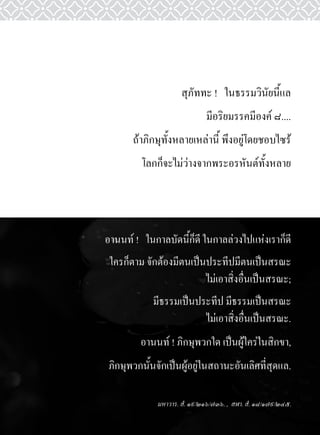 สุภัททะ	!			ในธรรมวินัยนี้แล	
                                  มีอริยมรรคมีองค์	๘....	
           ถ้าภิกษุทั้งหลายเหล่านี้	พึงอยู่โดยชอบไซร้	
             โลกก็จะไม่ว่างจากพระอรหันต์ทั้งหลาย




    อานนท์	!			ในกาลบัดนี้ก็ดี	ในกาลล่วงไปแห่งเราก็ดี
     ใครก็ตาม	จักต้องมีตนเป็นประทีปมีตนเป็นสรณะ	
                             ไม่เอาสิ่งอื่นเป็นสรณะ;
                มีธรรมเป็นประทีป	มีธรรมเป็นสรณะ		
                            ไม่เอาสิ่งอื่นเป็นสรณะ.
             อานนท์	!	ภิกษุพวกใด	เป็นผู้ใคร่ในสิกขา,	
     ภิกษุพวกนั้นจักเป็นผู้อยู่ในสถานะอันเลิศที่สุดแล.

                  มหาวาร. สํ. ๑๙/๒๑๖/๗๓๖. , สฬา. สํ. ๑๘/๑๗๙/๒๔๕.
 