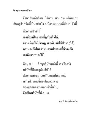 ๒ พุทธวจน ฉบับ ๑

          จึงพากันเลาเรียน ไตถาม ทวนถามแกกันและ
กันอยูวา “ขอนี้เปนอยางไร ? มีความหมายกี่นย ?” ดังนี้.
                                              ั
        ดวยการทําดังนี้
        เธอยอมเปดธรรมที่ถูกปดไวได,
        ธรรมที่ยังไมปรากฏ เธอก็จะทําใหปรากฏได,
        ความสงสัยในธรรมหลายประการที่นาสงสัย
        เธอก็บรรเทาลงได.

        ภิกษุ ท. ! ภิกษุบริษัทเหลานี้ เราเรียกวา
        บริษัทที่มีการลุลวงไปได
        ดวยการสอบถามแกกนและกันเอาเอง,
                              ั
        หาใชดวยการชี้แจงโดยกระจาง
               
        ของบุคคลภายนอกเหลาอื่นไม;
        จัดเปนบริษัทที่เลิศ แล.
                                        ทุก. อํ. ๒๐/๙๒/๒๙๒.
 