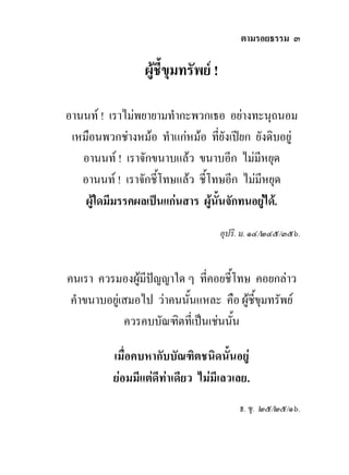 ตามรอยธรรม ๓

                 ผูชี้ขุมทรัพย !

อานนท ! เราไมพยายามทํากะพวกเธอ อยางทะนุถนอม
 เหมือนพวกชางหมอ ทําแกหมอ ที่ยังเปยก ยังดิบอยู
   อานนท ! เราจักขนาบแลว ขนาบอีก ไมมีหยุด
   อานนท ! เราจักชี้โทษแลว ชี้โทษอีก ไมมีหยุด
    ผูใดมีมรรคผลเปนแกนสาร ผูนั้นจักทนอยูได.
                                            
                                     อุปริ. ม. ๑๔/๒๔๕/๓๕๖.


คนเรา ควรมองผูมีปญญาใด ๆ ที่คอยชี้โทษ คอยกลาว
 คําขนาบอยูเสมอไป วาคนนั้นแหละ คือ ผูชี้ขุมทรัพย
             ควรคบบัณฑิตที่เปนเชนนัน
                                     ้

          เมื่อคบหากับบัณฑิตชนิดนั้นอยู
          ยอมมีแตดีทาเดียว ไมมีเลวเลย.
                                          ธ. ขุ. ๒๕/๒๕/๑๖.
 