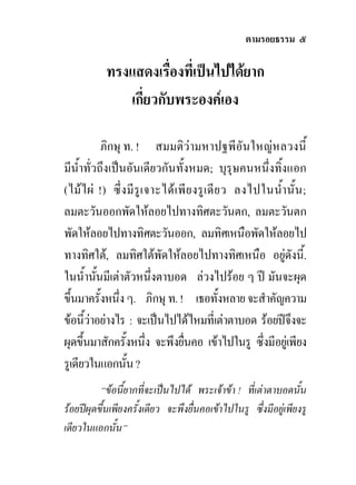 ตามรอยธรรม ๕

            ทรงแสดงเรื่องที่เปนไปไดยาก
               เกี่ยวกับพระองคเอง

            ภิกษุ ท. ! สมมติวามหาปฐพีอันใหญหลวงนี้
มีน้ําทั่วถึงเปนอันเดียวกันทั้งหมด; บุรุษคนหนึ่งทิ้งแอก
(ไมไผ !) ซึ่ ง มี รู เ จาะได เ พี ย งรู เ ดี ย ว ลงไปในน้ํา นั้ น ;
ลมตะวันออกพัดใหลอยไปทางทิศตะวันตก, ลมตะวันตก
พัดใหลอยไปทางทิศตะวันออก, ลมทิศเหนือพัดใหลอยไป
ทางทิศใต, ลมทิศใตพัดใหลอยไปทางทิศเหนือ อยูดังนี้.
ในน้ํานันมีเตาตัวหนึ่งตาบอด ลวงไปรอย ๆ ป มันจะผุด
          ้
ขึ้นมาครั้งหนึ่ง ๆ. ภิกษุ ท. ! เธอทั้งหลาย จะสําคัญความ
ขอนี้วาอยางไร : จะเปนไปไดไหมที่เตาตาบอด รอยปจึงจะ
ผุดขึ้นมาสักครั้งหนึ่ง จะพึงยืนคอ เขาไปในรู ซึ่งมีอยูเพียง
                                   ่
รูเดียวในแอกนั้น ?
          “ขอนี้ยากที่จะเปนไปได พระเจาขา ! ที่เตาตาบอดนั้น
รอยปผุดขึ้นเพียงครั้งเดียว จะพึงยื่นคอเขาไปในรู ซึ่งมีอยูเพียงรู
เดียวในแอกนั้น”
 