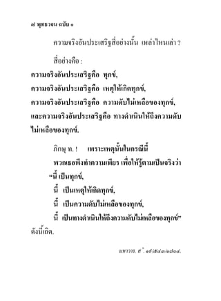 ๘ พุทธวจน ฉบับ ๑

        ความจริงอันประเสริฐสี่อยางนั้น เหลาไหนเลา ?
        สี่อยางคือ :
ความจริงอันประเสริฐคือ ทุกข,
ความจริงอันประเสริฐคือ เหตุใหเกิดทุกข,
ความจริงอันประเสริฐคือ ความดับไมเหลือของทุกข,
และความจริงอันประเสริฐคือ ทางดําเนินใหถึงความดับ
ไมเหลือของทุกข.
           ภิกษุ ท. ! เพราะเหตุนั้นในกรณีนี้
           พวกเธอพึงทําความเพียร เพื่อใหรูตามเปนจริงวา
         “นี้ เปนทุกข,
           นี้ เปนเหตุใหเกิดทุกข,
           นี้ เปนความดับไมเหลือของทุกข,
           นี้ เปนทางดําเนินใหถึงความดับไมเหลือของทุกข”
ดังนี้เถิด.
                                  มหาวาร. ส˚. ๑๙/๕๔๓/๑๗๐๔.
 