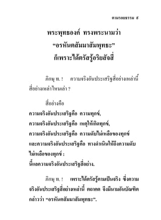 ตามรอยธรรม ๙

         พระพุทธองค ทรงพระนามวา
          “อรหันตสัมมาสัมพุทธะ”
           ก็เพราะไดตรัสรูอริยสัจสี่

          ภิกษุ ท. ! ความจริงอันประเสริฐสี่อยางเหลานี้
สี่อยางเหลาไหนเลา ?

        สี่อยางคือ
ความจริงอันประเสริฐคือ ความทุกข,
ความจริงอันประเสริฐคือ เหตุใหเกิดทุกข,
ความจริงอันประเสริฐคือ ความดับไมเหลือของทุกข
และความจริงอันประเสริฐคือ ทางดําเนินใหถึงความดับ
ไมเหลือของทุกข :
นี้แลความจริงอันประเสริฐสี่อยาง.

         ภิกษุ ท. ! เพราะไดตรัสรูตามเปนจริง ซึ่งความ
                                    
จริงอันประเสริฐสี่อยางเหลานี้ ตถาคต จึงมีนามอันบัณฑิต
กลาววา “อรหันตสัมมาสัมพุทธะ”.
 