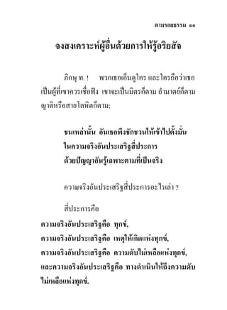 ตามรอยธรรม ๑๑

     จงสงเคราะหผูอื่นดวยการใหรูอริยสัจ

           ภิกษุ ท. ! พวกเธอเอ็นดูใคร และใครถือวาเธอ
เปนผูที่เขาควรเชื่อฟง เขาจะเปนมิตรก็ตาม อํามาตยก็ตาม
ญาติหรือสายโลหิตก็ตาม;

        ชนเหลานั้น อันเธอพึงชักชวนใหเขาไปตังมั่น
                                              ้
        ในความจริงอันประเสริฐสี่ประการ
        ดวยปญญาอันรูเฉพาะตามที่เปนจริง

        ความจริงอันประเสริฐสี่ประการอะไรเลา ?

        สี่ประการคือ
ความจริงอันประเสริฐคือ ทุกข,
ความจริงอันประเสริฐคือ เหตุใหเกิดแหงทุกข,
ความจริงอันประเสริฐคือ ความดับไมเหลือแหงทุกข,
และความจริงอันประเสริฐคือ ทางดําเนินใหถึงความดับ
ไมเหลือแหงทุกข.
 