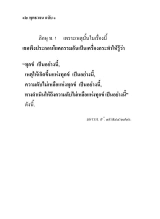 ๑๒ พุทธวจน ฉบับ ๑


       ภิกษุ ท. ! เพราะเหตุนั้นในเรื่องนี้
เธอพึงประกอบโยคกรรมอันเปนเครื่องกระทําใหรูวา

“ทุกข เปนอยางนี้,
 เหตุใหเกิดขึ้นแหงทุกข เปนอยางนี้,
 ความดับไมเหลือแหงทุกข เปนอยางนี้,
 ทางดําเนินใหถึงความดับไมเหลือแหงทุกข เปนอยางนี้”
 ดังนี้.
                                 มหาวาร. ส˚. ๑๙/๕๔๔/๑๗๐๖.
 