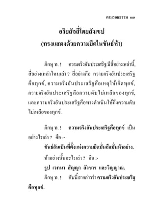 ตามรอยธรรม ๑๓

             อริยสัจสี่โดยสังเขป
       (ทรงแสดงดวยความยึดในขันธหา)

          ภิกษุ ท. ! ความจริงอันประเสริฐ มีสี่อยางเหลานี้,
สี่อยางเหลาไหนเลา ? สี่อยางคือ ความจริงอันประเสริฐ
คือ ทุก ข, ความจริง อัน ประเสริฐ คือ เหตุใ หเ กิด ทุก ข,
ความจริงอัน ประเสริฐ คือ ความดับ ไมเ หลือ ของทุกข,
และความจริงอันประเสริฐคือทางดําเนินใหถึงความดับ
ไมเหลือของทุกข.

        ภิกษุ ท. ! ความจริงอันประเสริฐคือทุกข เปน
อยางไรเลา ? คือ :-
        ขันธอันเปนทีตั้งแหงความยึดมั่นถือมั่นหาอยาง.
                      ่
         หาอยางนันอะไรเลา ? คือ :-
                   ้
         รูป เวทนา สัญญา สังขาร และวิญญาณ.
         ภิกษุ ท. ! อันนี้เรากลาววา ความจริงอันประเสริฐ
คือทุกข.
 