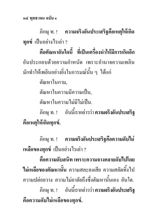 ๑๔ พุทธวจน ฉบับ ๑

         ภิกษุ ท. ! ความจริงอันประเสริฐคือเหตุใหเกิด
ทุกข เปนอยางไรเลา ?
         คือตัณหาอันใดนี้ ที่เปนเครื่องนําใหมีการเกิดอีก
อันประกอบดวยความกําหนัด เพราะอํานาจความเพลิน
มักทําใหเพลินอยางยิ่งในอารมณนั้น ๆ ไดแก
         ตัณหาในกาม,
         ตัณหาในความมีความเปน,
         ตัณหาในความไมมีไมเปน.
         ภิกษุ ท. ! อันนี้เรากลาววา ความจริงอันประเสริฐ
คือเหตุใหเกิดทุกข.

        ภิกษุ ท. ! ความจริงอันประเสริฐคือความดับไม
เหลือของทุกข เปนอยางไรเลา ?
        คือความดับสนิท เพราะความจางคลายดับไปโดย
ไมเหลือของตัณหานั้น ความสละลงเสีย ความสลัดทิ้งไป
ความปลอยวาง ความไมอาลัยถึงซึ่งตัณหานั้นเอง อันใด.
        ภิกษุ ท. ! อันนี้เรากลาววา ความจริงอันประเสริฐ
คือความดับไมเหลือของทุกข.
 