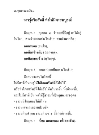 ๑๖ พุทธวจน ฉบับ ๑

        การรูอริยสัจสี่ ทําใหมีตาสมบูรณ

      ภิกษุ ท. ! บุคคล ๓ จําพวกนี้มีอยู หาไดอยู
ในโลก. สามจําพวกอยางไรเลา ? สามจําพวกคือ :-
        คนตาบอด (อนฺโธ),
        คนมีตาขางเดียว (เอกจกฺขุ),
        คนมีตาสองขาง (ทฺวิจกฺขุ).

        ภิกษุ ท. ! คนตาบอดเปนอยางไรเลา ?
        คือคนบางคนในโลกนี้
ไมมีตาที่เปนเหตุใหไดโภคทรัพยที่ยังไมได
หรือทําโภคทรัพยที่ไดแลวใหทวีมากขึ้น นี้อยางหนึ่ง;
และไมมีตาที่เปนเหตุใหรูธรรมที่เปนกุศลและอกุศล
- ธรรมมีโทษและไมมีโทษ
- ธรรมเลวและธรรมประณีต
- ธรรมฝายดําและธรรมฝายขาว นี้อีกอยางหนึ่ง.
        ภิกษุ ท. !   นี้แล คนตาบอด (ทั้งสองขาง).
 