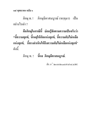 ๑๘ พุทธวจน ฉบับ ๑

        ภิกษุ ท. !   ภิกษุมีตาสมบูรณ (จกฺขุมา) เปน
อยางไรเลา ?
        คือภิกษุในกรณีนี้ ยอมรูชดตามความเปนจริงวา
                                    ั
“นี้ความทุกข, นี้เหตุใหเกิดแหงทุกข, นี้ความดับไมเหลือ
แหงทุกข, นีทางดําเนินใหถึงความดับไมเหลือแหงทุกข”
              ้
ดังนี้.
        ภิกษุ ท. ! นี้แล ภิกษุมีตาสมบูรณ.
                             ติก. อ˚. ๒๐/๑๖๒,๑๔๗/๔๖๘,๔๕๙.
 