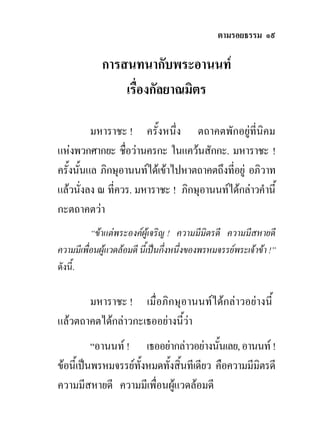 ตามรอยธรรม ๑๙

             การสนทนากับพระอานนท
                 เรื่องกัลยาณมิตร

          มหาราชะ ! ครั้งหนึ่ง ตถาคตพักอยูที่นิคม
แหงพวกศากยะ ชือวานครกะ ในแควนสักกะ. มหาราชะ !
                  ่
ครั้งนั้นแล ภิกษุอานนทไดเขาไปหาตถาคตถึงที่อยู อภิวาท
แลวนั่งลง ณ ที่ควร. มหาราชะ ! ภิกษุอานนทไดกลาวคํานี้
กะตถาคตวา
          “ขาแตพระองคผูเจริญ ! ความมีมิตรดี ความมีสหายดี
ความมีเพื่อนผูแวดลอมดี นี้เปนกึ่งหนึ่งของพรหมจรรยพระเจาขา !”
ดังนี้.

       มหาราชะ ! เมื่อภิกษุอานนทไดกลาวอยางนี้
แลวตถาคตไดกลาวกะเธออยางนีวา
                             ้
          “อานนท ! เธออยากลาวอยางนั้นเลย, อานนท !
ขอนี้เปนพรหมจรรยทั้งหมดทั้งสิ้นทีเดียว คือความมีมิตรดี
ความมีสหายดี ความมีเพื่อนผูแวดลอมดี
 