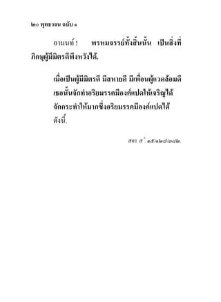 ๒๐ พุทธวจน ฉบับ ๑

          อานนท ! พรหมจรรยทั้งสิ้นนั้น เปนสิ่งที่
ภิกษุผูมีมิตรดีพึงหวังได.

        เมื่อเปนผูมีมิตรดี มีสหายดี มีเพื่อนผูแวดลอมดี
        เธอนั้นจักทําอริยมรรคมีองคแปดใหเจริญได
        จักกระทําใหมากซึ่งอริยมรรคมีองคแปดได
        ดังนี้.
                                     สคา. ส˚. ๑๕/๑๒๗/๓๘๒.
 