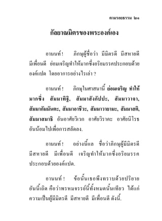 ตามรอยธรรม ๒๑

            กัลยาณมิตรของพระองคเอง

         อานนท ! ภิ ก ษุ ผูชื่ อว า มี มิตรดี มี ส หายดี
มีเพื่อนดี ยอมเจริญทําใหมากซึ่งอริยมรรคประกอบดวย
องคแปด โดยอาการอยางไรเลา ?

        อานนท ! ภิกษุในศาสนานี้ ยอมเจริญ ทําให
มากซึ่ ง สั ม มาทิ ฐิ , สั ม มาสั ง กั ป ปะ, สั ม มาวาจา,
สัมมากัมมันตะ, สัมมาอาชีวะ, สัมมาวายามะ, สัมมาสติ,
สัมมาสมาธิ อันอาศัยวิเวก อาศัยวิราคะ อาศัยนิโรธ
อันนอมไปเพื่อการสลัดลง.

        อานนท ! อย า งนี้ แ ล ชื่ อ ว า ภิ ก ษุ ผู มี มิ ต รดี
มี ส หายดี มี เ พื่ อ นดี เจริ ญ ทํา ให ม ากซึ่ ง อริ ย มรรค
ประกอบดวยองคแปด.

           อานนท ! ข อ นั้ น เธอพึ ง ทราบด ว ยปริ ย าย
อัน นี้เ ถิด คือ วา พรหมจรรยนี ้ทั้ง หมดนั ้น เทีย ว ไดแ ก
ความเปนผูมีมิตรดี มีสหายดี มีเพื่อนดี ดังนี้.
 