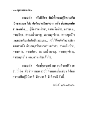 ๒๒ พุทธวจน ฉบับ ๑

       อานนท ! จริงทีเดียว, สัตวทั้งหลายผูมีความเกิด
เปนธรรมดา ไดอาศัยกัลยาณมิตรของเราแลว ยอมหลุดพน
จากการเกิด.... ผูมีความแกชรา, ความเจ็บปวย, ความตาย,
ความโศก, ความคร่ําครวญ, ความทุกขกาย, ความทุกขใจ
และความคับแคนใจเปนธรรมดา.... ครั้นไดอาศัยกัลยาณมิตร
ของเราแลว ยอมหลุดพนจากความแกชรา, ความเจ็บปวย,
ความตาย, ความโศก, ความคร่ําครวญ, ความทุกขกาย,
ความทุกขใจ และความคับแคนใจ.

           อานนท ! ข อ นั้ น เธอพึ ง ทราบด ว ยปริ ย าย
อัน นี้เ ถิด คือ วา พรหมจรรยนี้ทั้ง หมดนั้น เทีย ว ไดแ ก
ความเปนผูมีมิตรดี มีสหายดี มีเพื่อนดี ดังนี้.
                                       สคา. ส˚. ๑๕/๑๒๗/๓๘๓.
 