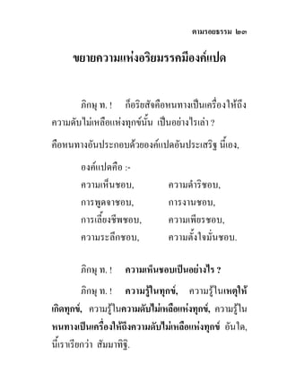 ตามรอยธรรม ๒๓

     ขยายความแหงอริยมรรคมีองคแปด

       ภิกษุ ท. ! ก็อริยสัจคือหนทางเปนเครืองใหถึง
                                             ่
ความดับไมเหลือแหงทุกขนน เปนอยางไรเลา ?
                         ั้
คือหนทางอันประกอบดวยองคแปดอันประเสริฐ นี้เอง,
        องคแปดคือ :-
        ความเห็นชอบ,            ความดําริชอบ,
        การพูดจาชอบ,            การงานชอบ,
        การเลี้ยงชีพชอบ,        ความเพียรชอบ,
        ความระลึกชอบ,           ความตั้งใจมั่นชอบ.

        ภิกษุ ท. !   ความเห็นชอบเปนอยางไร ?
          ภิกษุ ท. ! ความรูในทุกข, ความรูในเหตุให
เกิดทุกข, ความรูในความดับไมเหลือแหงทุกข, ความรูใน
                                                    
หนทางเปนเครื่องใหถึงความดับไมเหลือแหงทุกข อันใด,
นี้เราเรียกวา สัมมาทิฐิ.
 