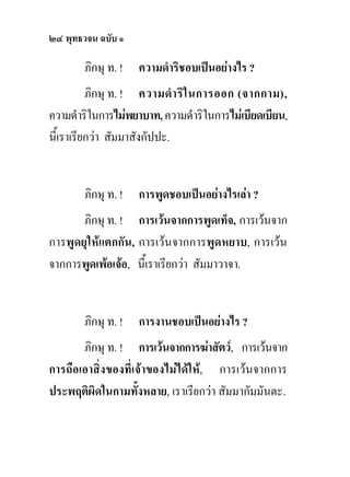 ๒๔ พุทธวจน ฉบับ ๑

        ภิกษุ ท. !   ความดําริชอบเปนอยางไร ?
          ภิกษุ ท. ! ความดํา ริใ นการออก (จากกาม),
ความดําริในการไมพยาบาท, ความดําริในการไมเบียดเบียน,
นี้เราเรียกวา สัมมาสังกัปปะ.


        ภิกษุ ท. !   การพูดชอบเปนอยางไรเลา ?
       ภิกษุ ท. ! การเวนจากการพูดเท็จ, การเวนจาก
การพูดยุใหแตกกัน, การเวนจากการพูดหยาบ, การเวน
จากการพูดเพอเจอ, นี้เราเรียกวา สัมมาวาจา.


        ภิกษุ ท. !   การงานชอบเปนอยางไร ?
       ภิกษุ ท. ! การเวนจากการฆาสัตว, การเวนจาก
การถือเอาสิ่งของที่เจาของไมไดให, การเวนจากการ
ประพฤติผิดในกามทั้งหลาย, เราเรียกวา สัมมากัมมันตะ.
 