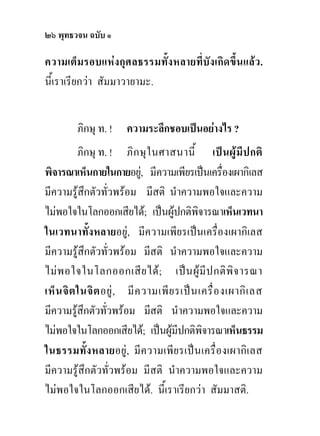 ๒๖ พุทธวจน ฉบับ ๑

ความเต็มรอบแหงกุศลธรรมทั้งหลายที่บังเกิดขึ้นแลว.
นี้เราเรียกวา สัมมาวายามะ.


         ภิกษุ ท. !     ความระลึกชอบเปนอยางไร ?
           ภิกษุ ท. ! ภิ ก ษุ ใ นศาสนานี้ เป น ผู มี ป กติ
พิจารณาเห็นกายในกายอยู, มีความเพียรเปนเครื่องเผากิเลส
มีความรูสึกตัวทั่วพรอม มีสติ นําความพอใจและความ
ไมพอใจในโลกออกเสียได; เปนผูปกติพจารณาเห็นเวทนา
                                              ิ
ในเวทนาทั้งหลายอยู, มีความเพียรเปนเครื่องเผากิเลส
มีความรูสึกตัวทั่วพรอม มีสติ นําความพอใจและความ
ไม พ อใจในโลกออกเสี ย ได ; เป น ผู มี ป กติ พิ จ ารณา
เห็ น จิ ต ในจิ ต อยู , มี ค วามเพี ย รเป น เครื่ อ งเผากิ เ ลส
มีความรูสึกตัวทั่วพรอม มีสติ นําความพอใจและความ
ไมพอใจในโลกออกเสียได; เปนผูมีปกติพจารณาเห็นธรรม
                                                ิ
ในธรรมทั้ง หลายอยู , มี ค วามเพี ย รเป น เครื่ อ งเผากิ เ ลส
มีความรูสึกตัวทั่วพรอม มีสติ นําความพอใจและความ
ไมพอใจในโลกออกเสียได. นี้เราเรียกวา สัมมาสติ.
 