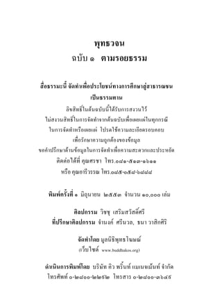 พุทธวจน
             ฉบับ ๑ ตามรอยธรรม

สื่อธรรมะนี้ จัดทําเพื่อประโยชนทางการศึกษาสูสาธารณชน
                        เปนธรรมทาน
           ลิขสิทธิ์ในตนฉบับนี้ไดรับการสงวนไว
  ไมสงวนสิทธิ์ในการจัดทําจากตนฉบับเพื่อเผยแผในทุกกรณี
    ในการจัดทําหรือเผยแผ โปรดใชความละเอียดรอบคอบ
               เพื่อรักษาความถูกตองของขอมูล
ขอคําปรึกษาดานขอมูลในการจัดทําเพื่อความสะดวกและประหยัด
       ติดตอไดที่ คุณศรชา โทร.๐๘๑-๕๑๓-๑๖๑๑
         หรือ คุณอารีวรรณ โทร.๐๘๕-๐๕๘-๖๘๘๘

    พิมพครั้งที่ ๑ มิถุนายน ๒๕๕๓ จํานวน ๑๐,๐๐๐ เลม

               ศิลปกรรม วิชชุ เสริมสวัสดิ์ศรี
     ที่ปรึกษาศิลปกรรม จํานงค ศรีนวล, ธนา วาสิกศิริ

                จัดทําโดย มูลนิธิพุทธโฆษณ
                (เว็บไซต www.buddhakos.org)

  ดําเนินการพิมพโดย บริษัท คิว พริ้นท แมเนจเมนท จํากัด
   โทรศัพท ๐-๒๘๐๐-๒๒๙๒ โทรสาร ๐-๒๘๐๐-๓๖๔๙
 