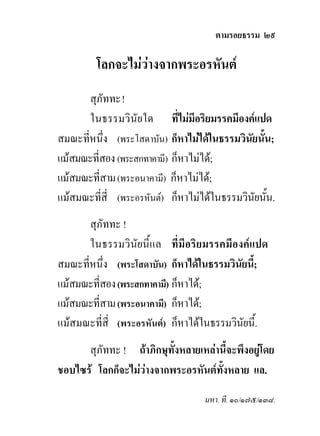ตามรอยธรรม ๒๙

         โลกจะไมวางจากพระอรหันต
                  
       สุภัททะ !
       ในธรรมวินัยใด ที่ไมมีอริยมรรคมีองคแปด
สมณะที่หนึ่ง (พระโสดาบัน) ก็หาไมไดในธรรมวินัยนั้น;
แมสมณะที่สอง (พระสกทาคามี) ก็หาไมได;
แมสมณะที่สาม (พระอนาคามี) ก็หาไมได;
แมสมณะที่สี่ (พระอรหันต) ก็หาไมไดในธรรมวินัยนัน.
                                                  ้
       สุภัททะ !
       ในธรรมวินัยนี้แล ที่มีอริยมรรคมีองคแปด
สมณะที่หนึ่ง (พระโสดาบัน) ก็หาไดในธรรมวินัยนี;
                                              ้
แมสมณะที่สอง (พระสกทาคามี) ก็หาได;
แมสมณะที่สาม (พระอนาคามี) ก็หาได;
แมสมณะที่สี่ (พระอรหันต) ก็หาไดในธรรมวินยนี้.
                                           ั
      สุภัททะ ! ถาภิกษุทั้งหลายเหลานี้จะพึงอยูโดย
ชอบไซร โลกก็จะไมวางจากพระอรหันตทั้งหลาย แล.
                                   มหา. ที. ๑๐/๑๗๕/๑๓๘.
 