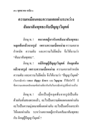 ๓๐ พุทธวจน ฉบับ ๑

    ความเหมือนและความแตกตางระหวาง
       สัมมาสัมพุทธะกับปญญาวิมุตต

       ภิกษุ ท. ! ตถาคตผูอ รหัน ตสัม มาสัม พุท ธะ
หลุดพนแลวจากรูป เพราะความเบื่อหนาย ความคลาย
กําหนัด ความดับ และความไมยึดมั่น จึงไดนามวา
“สัมมาสัมพุทธะ”.
       ภิกษุ ท. ! แมภิกษุผูปญญาวิมุตต ก็หลุดพน
แลวจากรูป เพราะความเบื่อหนาย ความคลายกําหนัด
ความดับ และความไมยดมัน จึงไดนามวา “ปญญาวิมุตต”
                   ึ ่
(ในกรณีแหง เวทนา สัญญา สังขาร และ วิญญาณ ก็ไดตรัสไว มี
ขอความแสดงหลักเกณฑอยางเดียวกันกับในกรณีแหงรูปที่กลาวแลว)

        ภิกษุ ท. ! เมื่ อ เป น ผู ห ลุ ด พ น จากรูปเปนตน
ดวยกันทั้งสองพวกแลว, อะไรเปนความผิดแผกแตกตางกัน
อะไรเปนความมุงหมายที่แตกตางกัน อะไรเปนเครื่องกระทํา
ใหแตกตางกัน ระหวางตถาคตผูอรหันตสัมมาสัมพุทธะ
กับ ภิกษุผูปญญาวิมุตต ?
 
