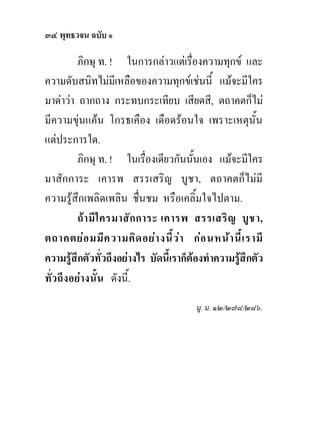 ๓๔ พุทธวจน ฉบับ ๑

         ภิกษุ ท. ! ในการกลาวแตเรื่องความทุกข และ
ความดับสนิทไมมีเหลือของความทุกขเชนนี้ แมจะมีใคร
มาดาวา ถากถาง กระทบกระเทียบ เสียดสี, ตถาคตก็ไม
มีความขุนแคน โกรธเคือง เดือดรอนใจ เพราะเหตุนั้น
แตประการใด.
         ภิกษุ ท. ! ในเรื่องเดียวกันนั้นเอง แมจะมีใคร
มาสักการะ เคารพ สรรเสริญ บูชา, ตถาคตก็ไมมี
ความรูสึกเพลิดเพลิน ชื่นชม หรือเคลิ้มใจไปตาม.
         ถ า มี ใ ครมาสั ก การะ เคารพ สรรเสริ ญ บู ช า,
ตถาคตยอ มมีค วามคิด อยา งนี ้ว า กอ นหนา นี ้เ รามี
ความรูสึกตัวทั่วถึงอยางไร บัดนี้เราก็ตองทําความรูสึกตัว
ทั่วถึงอยางนั้น ดังนี้.
                                         มู. ม. ๑๒/๒๗๘/๒๘๖.
 