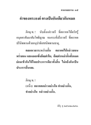 ตามรอยธรรม ๓๕

   คําของพระองค ตรงเปนอันเดียวกันหมด

       ภิกษุ ท. ! นับตั้งแตราตรี ที่ตถาคตไดตรัสรู
อนุตตรสัมมาสัมโพธิญาณ จนกระทั่งถึงราตรี ที่ตถาคต
ปรินิพพานดวยอนุปาทิเสสนิพพานธาตุ,
         ตลอดเวลาระหวางนั้น ตถาคตไดกลาวสอน
พร่ําสอน แสดงออกซึ่งถอยคําใด; ถอยคําเหลานั้นทั้งหมด
ยอมเขา กัน ไดโดยประการเดีย วทั้ ง สิ้ น ไม แยง กั น เปน
ประการอื่นเลย.


         ภิกษุ ท. !
         (อนึ่ง) ตถาคตกลาวอยางใด ทําอยางนั้น,
         ทําอยางใด กลาวอยางนั้น.


                                        อิติวุ. ขุ. ๒๕/๓๒๑/๒๙๓.
 