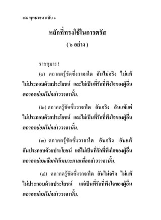 ๓๖ พุทธวจน ฉบับ ๑

             หลักที่ทรงใชในการตรัส
                      ( ๖ อยาง )

       ราชกุมาร !
       (๑) ตถาคตรูชัดซึ่งวาจาใด อันไมจริง ไมแท
ไมประกอบดวยประโยชน และไมเปนที่รักที่พึงใจของผูอน
                                                     ื่
ตถาคตยอมไมกลาววาจานั้น.
       (๒) ตถาคตรูชัดซึ่งวาจาใด อันจริง อันแทแต
ไมประกอบดวยประโยชน และไมเปนที่รักที่พึงใจของผูอน
                                                     ื่
ตถาคตยอมไมกลาววาจานั้น.
       (๓) ตถาคตรู ชัด ซึ่ ง วาจาใด อั นจริ ง อั น แท
อันประกอบดวยประโยชน แตไมเปนที่รักที่พึงใจของผูอน
                                                     ื่
ตถาคตยอมเลือกใหเหมาะกาลเพื่อกลาววาจานั้น.
       (๔) ตถาคตรูชัดซึ่งวาจาใด อันไมจริง ไมแท
ไมประกอบดวยประโยชน แตเปนที่รักที่พึงใจของผูอน
                                                  ื่
ตถาคตยอมไมกลาววาจานั้น.
 