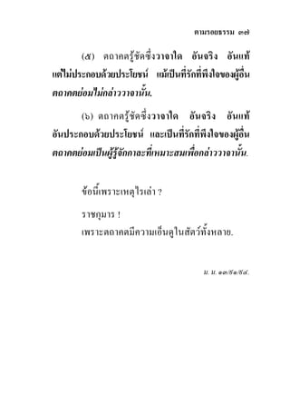ตามรอยธรรม ๓๗

        (๕) ตถาคตรูชัดซึ่งวาจาใด อันจริง อันแท
แตไมประกอบดวยประโยชน แมเปนที่รักที่พึงใจของผูอน
                                                     ื่
ตถาคตยอมไมกลาววาจานั้น.
       (๖) ตถาคตรูชัดซึ่งวาจาใด อันจริง อันแท
อันประกอบดวยประโยชน และเปนที่รักที่พึงใจของผูอน   ื่
ตถาคตยอมเปนผูรูจักกาละที่เหมาะสมเพื่อกลาววาจานั้น.

        ขอนี้เพราะเหตุไรเลา ?
        ราชกุมาร !
        เพราะตถาคตมีความเอ็นดูในสัตวทั้งหลาย.

                                          ม. ม. ๑๓/๙๑/๙๔.
 