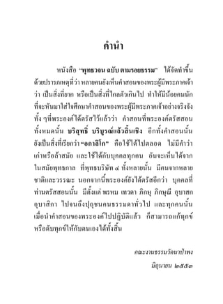 คํานํา
            หนังสือ “พุทธวจน ฉบับ ตามรอยธรรม” ไดจัดทําขึ้น
ดวยปรารภเหตุที่วา หลายคนยังเห็นคําสอนของพระผูมีพระภาคเจา
วา เปนสิ่งที่ยาก หรือเปนสิ่งที่ไกลตัวเกินไป ทําใหมีนอยคนนัก
ที่จะหันมาใสใจศึกษาคําสอนของพระผูมีพระภาคเจาอยางจริงจัง
ทั้ง ๆที่พระองคไดตรัสไวแลววา คําสอนที่พระองคตรัสสอน
ทั้งหมดนั้น บริสุทธิ์ บริบูรณแลวสิ้นเชิง อีกทั้งคําสอนนั้น
ยังเปนสิ่งที่เรียกวา “อกาลิโ ก” คือ ใชไ ดไ ปตลอด ไมมีคํา วา
เกาหรือลาสมัย และใชไดกับบุคคลทุกคน อันจะเห็นไดจาก
ในสมัยพุทธกาล ที่พุทธบริษัท ๔ ทั้งหลายนั้น มีคนจากหลาย
ชาติและวรรณะ นอกจากนี้พระองคยังไดตรัสอีกวา บุคคลที่
ทานตรัสสอนนั้น มีตั้งแต พรหม เทวดา ภิกษุ ภิกษุณี อุบาสก
อุบ าสิก า ไปจนถึง ปุถุช นคนธรรมดาทั่ว ไป และทุก คนนั้น
เมื่อ นําคําสอนของพระองคไปปฏิบัติแลว ก็สามารถแกทุก ข
หรือดับทุกขใหกับตนเองไดทั้งสิ้น

                                         คณะงานธรรมวัดนาปาพง
                                                มิถุนายน ๒๕๕๓
 
