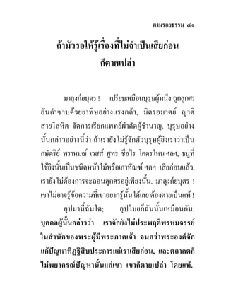 ตามรอยธรรม ๔๑

      ถามัวรอใหรูเรื่องที่ไมจําเปนเสียกอน
                     ก็ตายเปลา

           มาลุงก๎ยบุตร ! เปรียบเหมือนบุรุษผูหนึง ถูกลูกศร
                                                     ่
อันกําซาบดวยยาพิษอยางแรงกลา, มิตรอมาตย ญาติ
สายโลหิต จัดการเรียกแพทยผาตัดผูชํานาญ. บุรุษอยาง
นั้นกลาวอยางนี้วา ถาเรายังไมรูจักตัวบุรุษผูยิงเราวาเปน
กษัตริย พราหมณ เวสส ศูทร ชื่อไร โคตรไหน ฯลฯ, ธนูที่
ใชยงนันเปนชนิดหนาไมหรือเกาทัณฑ ฯลฯ เสียกอนแลว,
    ิ ้
เรายังไมตองการจะถอนลูกศรอยูเพียงนั้น. มาลุงก๎ยบุตร !
เขาไมอาจรูขอความที่เขาอยากรูนนไดเลย ตองตายเปนแท !
                                    ั้
           อุปมานี้ฉันใด;      อุปไมยก็ฉันนั้นเหมือนกัน,
บุคคลผูนั้นกลาววา เราจักยังไมประพฤติพรหมจรรย
ในสํ า นั ก ของพระผู มี พ ระภาคเจ า จนกว า พระองค จั ก
แกปญหาทิฏฐิสิบประการแกเราเสียกอน, และตถาคตก็
ไมพยากรณป ญหานั้ น แก เขา เขาก็ต ายเปล า โดยแท .
 