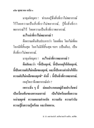 ๔๒ พุทธวจน ฉบับ ๑

          มาลุงก๎ยบุตร ! ทานจงรูซึ่งสิ่งที่เราไมพยากรณ
ไวโ ดยความเปน สิ่ง ที่เ ราไมพ ยากรณ, รูซึ่ง สิ่ง ที่เ รา
พยากรณไว โดยความเปนสิ่งที่เราพยากรณ.
          อะไรเลาที่เราไมพยากรณ ?
          คือความเห็นสิบประการวา โลกเที่ยง โลกไมเที่ยง
โลกมีที่สิ้นสุด โลกไมมีที่สิ้นสุด ฯลฯ (เปนตน), เปน
สิ่งที่เราไมพยากรณ.
          มาลุงก๎ยบุตร ! อะไรเลาที่เราพยากรณ ?
          คือสัจจะวา “นี้เปนทุกข, นี้เปนเหตุใหเกิดทุกข,
นี้เปนความดับไมเหลือของทุกข, และนี้เปนทางดําเนินใหถึง
ความดับไมเหลือของทุกข” ดังนี้ : นี้เปนสิ่งที่เราพยากรณ.
          เหตุใดเราจึงพยากรณเลา ?
          เพราะสิ่ง ๆ นี้ ยอมประกอบอยูดวยประโยชน
เปนเงื่อนตนของพรหมจรรย เปนไปพรอมเพื่อความ
หนายทุกข ความคลายกําหนัด ความดับ ความรํางับ
ความรูยิ่งความรูพรอม และนิพพาน.

                            ม. ม. ๑๓/๑๔๗, ๑๕๑/๑๔๙-๑๕๐, ๑๕๒.
 