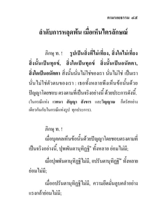 ตามรอยธรรม ๔๕

     ลําดับการหลุดพน เมื่อเห็นไตรลักษณ

          ภิกษุ ท. ! รูปเปนสิ่งที่ไมเที่ยง, สิ่งใดไมเที่ยง
สิ่งนั้นเปนทุกข, สิ่งใดเปนทุกข สิ่งนั้นเปนอนัตตา,
สิ่งใดเปนอนัตตา สิ่งนั้นนั่นไมใชของเรา นันไมใช เปนเรา
                                            ่
นั่นไมใชตัวตนของเรา : เธอทั้งหลายพึงเห็นขอนั้นดวย
ปญญาโดยชอบ ตรงตามที่เปนจริงอยางนี้ ดวยประการดังนี้.
(ในกรณีแหง เวทนา สัญญา สังขาร และวิญญาณ ก็ตรัสอยาง
เดียวกันกับในกรณีแหงรูป ทุกประการ).


         ภิกษุ ท. !
         เมื่อบุคคลเห็นขอนั้นดวยปญญาโดยชอบตรงตามที่
เปนจริงอยางนี้, ปุพพันตานุทิฏฐิ๑ ทั้งหลาย ยอมไมมี;
        เมื่อปุพพันตานุทิฏฐิไมมี, อปรันตานุทิฏฐิ๒ ทังหลาย
                                                     ้
ยอมไมม;ี
        เมื่ออปรันตานุทิฏฐิไมม,ี ความยึดมันลูบคลําอยาง
                                           ่
แรงกลายอมไมมี;
 
