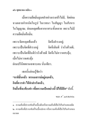 ๔๖ พุทธวจน ฉบับ ๑

       เมื่อความยึดมันลูบคลําอยางแรงกลาไมม,ี จิตยอม
                     ่
จางคลายกําหนัดในรูป ในเวทนา ในสัญญา ในสังขาร
ในวิญญาณ; ยอมหลุดพนจากอาสวะทั้งหลาย เพราะไมมี
ความยึดมันถือมั่น.
         ่
เพราะจิตหลุดพนแลว               จิตจึงดํารงอยู;
เพราะเปนจิตที่ดํารงอยู          จิตจึงยินดี ราเริงดวยดี;
เพราะเปนจิตที่ยินดีราเริงดวยดี จิตจึงไมหวาดสะดุง;
เมื่อไมหวาดสะดุง
ยอมปรินิพพานเฉพาะตน นั่นเทียว.
          เธอนั้นยอมรูชัดวา
“ชาติสิ้นแลว พรหมจรรยอยูจบแลว,
กิจที่ควรทํา ไดทําสําเร็จแลว,
กิจอื่นที่จะตองทํา เพื่อความเปนอยางนี้ มิไดมีอีก” ดังนี้.
                                               ขนฺธ. ส˚. ๑๗/๕๗/๙๓.
_______________________
๑. ความเห็นที่ปรารภขันธในเบื้องตนหรือความเห็นที่เปนไปในสวนของอดีต
๒. ความเห็นที่ปรารภขันธในเบื้องปลาย หรือความเห็นที่เปนไปในสวนของ
อนาคต
 