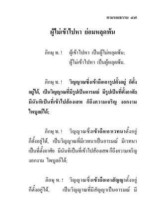 ตามรอยธรรม ๔๗

           ผูไมเขาไปหา ยอมหลุดพน

        ภิกษุ ท. !    ผูเขาไปหา เปนผูไมหลุดพน;
                      ผูไมเขาไปหา เปนผูหลุดพน.

          ภิกษุ ท. ! วิญญาณซึ่งเขาถือเอารูปตั้งอยู ก็ตง
                                                        ั้
อยูได, เปนวิญญาณที่มีรูปเปนอารมณ มีรูปเปนที่ตงอาศัย
                                                   ั้
มีนันทิเปนที่เขาไปสองเสพ ก็ถึงความเจริญ งอกงาม
ไพบูลยได;

           ภิกษุ ท. ! วิญ ญาณซึ่ง เขา ถือ เอาเวทนาตั้ง อยู
ก็ตั้งอยูได, เปนวิญญาณที่มีเวทนาเปนอารมณ มีเวทนา
เปนที่ตั้งอาศัย มีนันทิเปนที่เขาไปสองเสพ ก็ถึงความเจริญ
งอกงาม ไพบูลยได;

           ภิกษุ ท. ! วิญ ญาณซึ่ง เขา ถือเอาสัญญาตั้ง อยู
ก็ตั้งอยูได,       เปนวิญญาณที่มีสัญญาเปนอารมณ มี
 