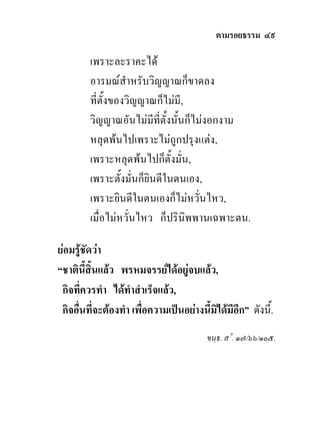 ตามรอยธรรม ๔๙

         เพราะละราคะได
         อารมณสําหรับวิญญาณก็ขาดลง
         ที่ตั้งของวิญญาณก็ไมมี,
         วิญญาณอันไมมีที่ตั้งนั้นก็ไมงอกงาม
         หลุดพนไปเพราะไมถูกปรุงแตง,
         เพราะหลุดพนไปก็ตั้งมั่น,
         เพราะตั้งมั่นก็ยินดีในตนเอง,
         เพราะยินดีในตนเองก็ไมหวั่นไหว,
         เมื่อไมหวั่นไหว ก็ปรินิพพานเฉพาะตน.

ยอมรูชัดวา
“ชาตินี้สิ้นแลว พรหมจรรยไดอยูจบแลว,
 กิจที่ควรทํา ไดทําสําเร็จแลว,
 กิจอื่นที่จะตองทํา เพื่อความเปนอยางนี้มไดมีอีก” ดังนี้.
                                           ิ
                                         ขนฺธ. ส˚. ๑๗/๖๖/๑๐๕.
 