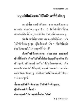 ตามรอยธรรม ๕๑

    มนุษยเปนอันมาก ไดยึดถือเอาทีพึ่งผิด ๆ
                                   ่
           มนุษยทั้งหลายเปนอันมาก ถูกความกลัวคุกคาม
เอาแล ว ย อ มถื อ เอาภู เ ขาบ า ง ป า ไม ที่ ศั ก ดิ์ สิ ท ธิ์ บ า ง
สวนศักดิ์สิทธิ์บาง รุกขเจดียบาง วาเปนที่พึ่งของตน ๆ :
           นั่นไมใชที่พึ่งอันทําความเกษมใหไดเลย, นั่น
ไมใชที่พึ่งอันสูงสุด; ผูใดถือเอาสิ่งนั้น ๆ เปนที่พึ่งแลว
ยอมไมหลุดพนไปจากทุกขทั้งปวงได
           สวนผูใดที่ถึงพระพุทธ พระธรรม พระสงฆ
เปนที่พึ่งแลว เห็นอริยสัจทั้งสี่ดวยปญญาอันถูกตอง คือ
เห็นทุกข, เห็นเหตุเปนเครื่องใหเกิดขึ้นของทุกข, เห็น
ความกาวลวงเสียไดซึ่งทุกข, และเห็นมรรคประกอบดวย
องคแปดอันประเสริฐ ซึ่งเปนเครืองใหถงความเขาไปสงบ
                                     ่      ึ
รํางับแหงทุกข :
นั่นแหละคือที่พึ่งอันเกษม, นั่นคือที่พงอันสูงสุด,
                                      ึ่
ผูใดถือเอาที่พงนั้นแลว
               ึ่
ยอมหลุดพนไปจากทุกขทั้งปวง ไดแท.
                                                      ธ. ขุ. ๒๕/๔๐/๒๔.
 