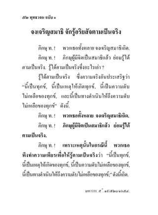 ๕๒ พุทธวจน ฉบับ ๑

     จงเจริญสมาธิ จักรูอริยสัจตามเปนจริง
            ภิกษุ ท. ! พวกเธอทั้งหลาย จงเจริญสมาธิเถิด.
            ภิกษุ ท. ! ภิกษุผูมีจิตเปนสมาธิแลว ยอมรูได
ตามเปนจริง. รูไดตามเปนจริงซึ่งอะไรเลา ?
            รูไดตามเปนจริง ซึ่งความจริงอันประเสริฐวา
“นี้ เ ปน ทุก ข , นี้เ ป น เหตุ ใ ห เ กิด ทุ ก ข , นี้ เ ป นความดั บ
ไมเหลือของทุกข, และนี้เปนทางดําเนินใหถึงความดับ
ไมเหลือของทุกข” ดังนี้.
            ภิกษุ ท. ! พวกเธอทังหลาย จงเจริญสมาธิเถิด.
                                           ้
            ภิกษุ ท. ! ภิกษุผูมีจิตเปนสมาธิแลว ยอมรูได
ตามเปนจริง.
            ภิกษุ ท. ! เพราะเหตุนั้นในกรณีนี้ พวกเธอ
พึ ง ทํา ความเพี ยรเพื่ อให รู ต ามเปนจริ ง ว า “นี้เปนทุกข,
นี้เปนเหตุใหเกิดของทุกข, นี้เปนความดับไมเหลือของทุกข,
นี้เปนทางดําเนินใหถึงความดับไมเหลือของทุกข;” ดังนี้เถิด.

                                           มหาวาร. ส˚. ๑๙/๕๒๐/๑๖๕๔.
 